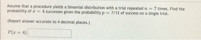 Assume that a procedure yields a binomial distribution with a trial repeated n = 7 times. Find the
probability of a 4 successes given the probability p= 7/12 of success on a single trial.
(Report answer accurate to 4 decimal places.)
P(x = 4)
