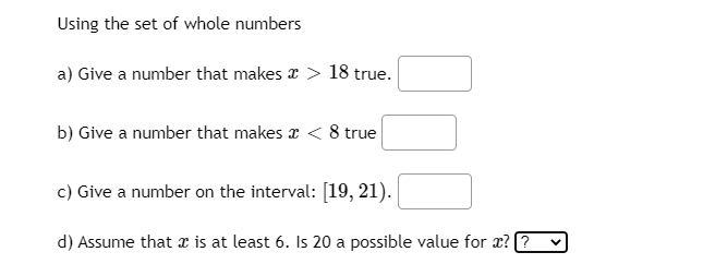 Using the set of whole numbers
a) Give a number that makes a > 18 true.
b) Give a number that makes x < 8 true
c) Give a number on the interval: [19, 21).
d) Assume that a is at least 6. Is 20 a possible value for æ? 7
