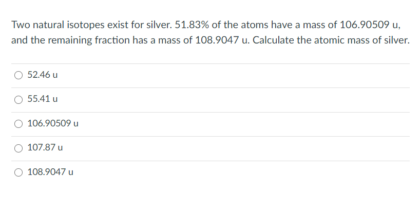 Two natural isotopes exist for silver. 51.83% of the atoms have a mass of 106.90509 u,
and the remaining fraction has a mass of 108.9047 u. Calculate the atomic mass of silver.
52.46 u
55.41 u
106.90509 u
107.87 u
108.9047 u

