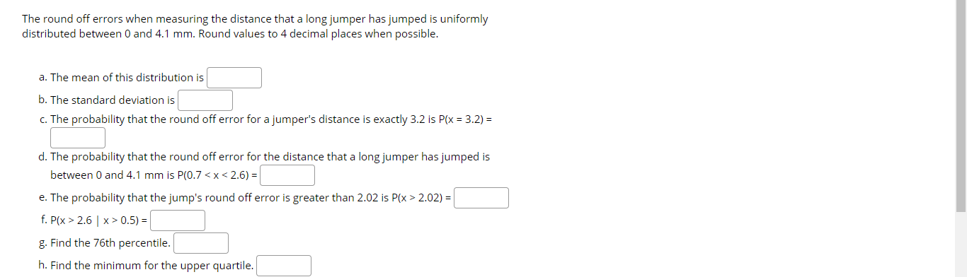 The round off errors when measuring the distance that a long jumper has jumped is uniformly
distributed between 0 and 4.1 mm. Round values to 4 decimal places when possible.
a. The mean of this distribution is
b. The standard deviation is
c. The probability that the round off error for a jumper's distance is exactly 3.2 is P(x = 3.2) =
