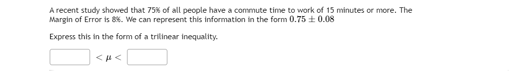 A recent study showed that 75% of all people have a commute time to work of 15 minutes or more. The
Margin of Error is 8%. We can represent this information in the form 0.75 + 0.08
Express this in the form of a trilinear inequality.
