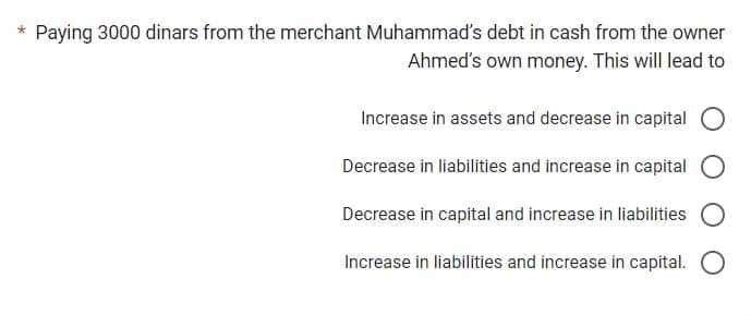 * Paying 3000 dinars from the merchant Muhammad's debt in cash from the owner
Ahmed's own money. This will lead to
Increase in assets and decrease in capital O
Decrease in liabilities and increase in capital O
Decrease in capital and increase in liabilities O
Increase in liabilities and increase in capital. O