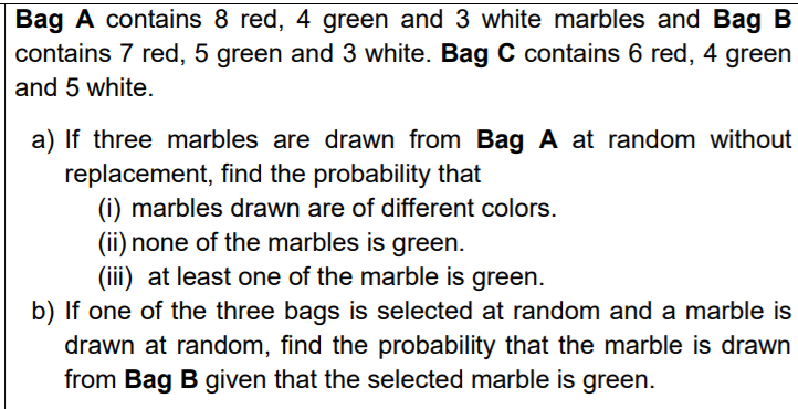 Bag A contains 8 red, 4 green and 3 white marbles and Bag B
contains 7 red, 5 green and 3 white. Bag C contains 6 red, 4 green
and 5 white.
a) If three marbles are drawn from Bag A at random without
replacement, find the probability that
(i) marbles drawn are of different colors.
(ii) none of the marbles is green.
(iii) at least one of the marble is green.
b) If one of the three bags is selected at random and a marble is
drawn at random, find the probability that the marble is drawn
from Bag B given that the selected marble is green.
