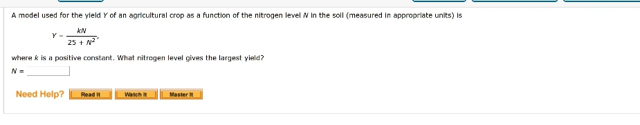 A model used for the yleld Y of an agricultural crop as a function of the nitrogen level N In the soll (measured In approprlate units) Is
25 + N2
where k is a positive constant. What nitrogen level gives the largest yield?
N =
Need Help?
Read It
Watch It
Master It
