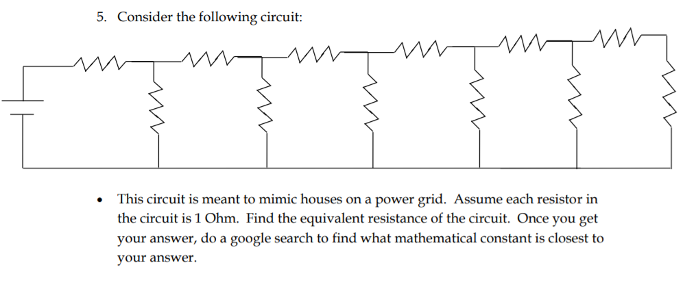 5. Consider the following circuit:
This circuit is meant to mimic houses on a power grid. Assume each resistor in
the circuit is 1 Ohm. Find the equivalent resistance of the circuit. Once you get
your answer, do a google search to find what mathematical constant is closest to
your answer.
