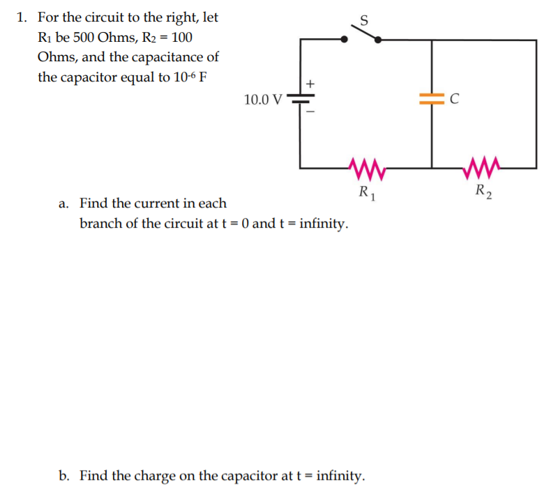 1. For the circuit to the right, let
S
Ri be 500 Ohms, R2 = 100
Ohms, and the capacitance of
the capacitor equal to 10-6 F
+
10.0 V
R1
R2
a. Find the current in each
branch of the circuit at t = 0 and t = infinity.
b. Find the charge on the capacitor at t = infinity.
