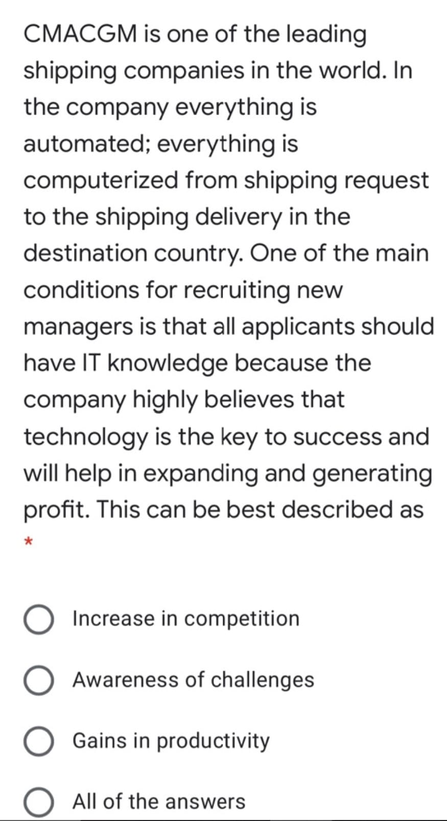 CMACGM is one of the leading
shipping companies in the world. In
the company everything is
automated; everything is
computerized from shipping request
to the shipping delivery in the
destination country. One of the main
conditions for recruiting new
managers is that all applicants should
have IT knowledge because the
company highly believes that
technology is the key to success and
will help in expanding and generating
profit. This can be best described as
Increase in competition
Awareness of challenges
Gains in productivity
All of the answers
