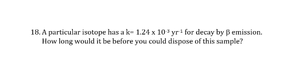 18. A particular isotope has a k= 1.24 x 10 ³ yr1 for decay by ß emission.
How long would it be before you could dispose of this sample?
