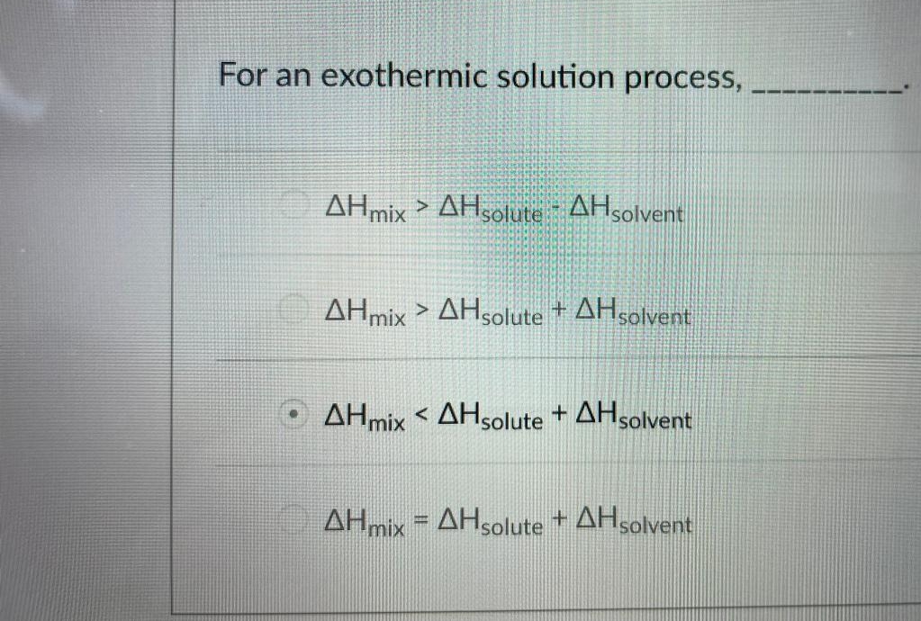For an exothermic solution process,
AHmix > AHsolute AHsolvent
AHmix > AHsolute + AHsolvent
AHmix < AHsolute + AHsolvent
AHmix = AHsolute + AHsolvent
%3D
