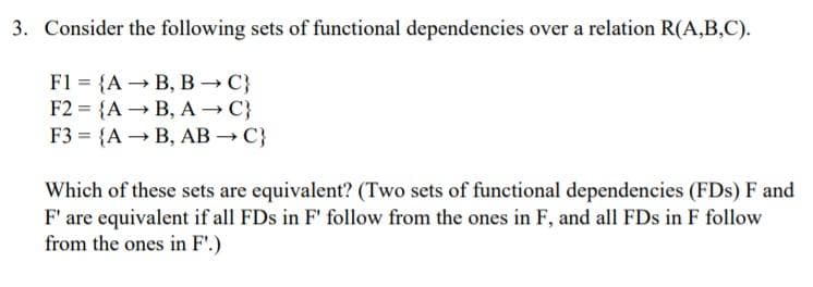 3. Consider the following sets of functional dependencies over a relation R(A,B,C).
F1 = {A → B, B C}
F2 = {A → B, A C}
F3 = {A → B, AB → C}
Which of these sets are equivalent? (Two sets of functional dependencies (FDs) F and
F' are equivalent if all FDs in F' follow from the ones in F, and all FDs in F follow
from the ones in F'.)
