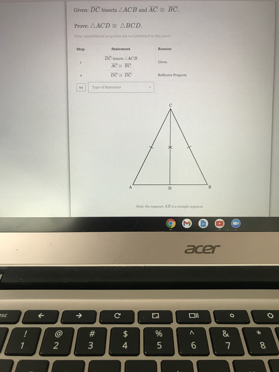 Given: DC bisects ZACB and AC BC.
Prove: AACD ABCD.
Note: quadrilateral properties are not permitted in this proof.
Step
Statement
Reason
DC bisects ACB
Given
AC BC
DC = DC
Reflexive Property
try
Type of Statement
Note: the segment AB is a straight segment.
acer
esc
C@
#3
$
%
&
1
3
6.
7
00
