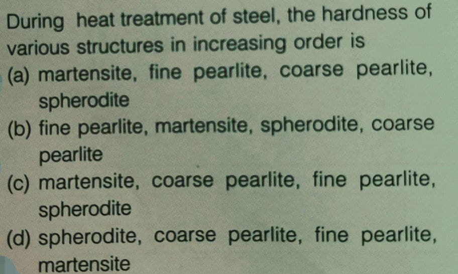 During heat treatment of steel, the hardness of
various structures in increasing order is
(a) martensite, fine pearlite, coarse pearlite,
spherodite
(b) fine pearlite, martensite, spherodite, coarse
pearlite
(c) martensite, coarse pearlite, fine pearlite,
spherodite
(d) spherodite, coarse pearlite, fine pearlite,
martensite

