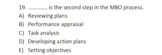 19.
. is the second step in the MBO process.
A) Reviewing plans
B) Performance appraisal
C) Task analysis
D) Developing action plans
E) Setting objectives
