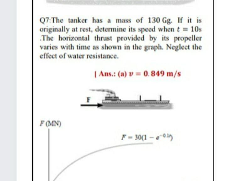 Q7:The tanker has a mass of 130 Gg. If it is
originally at rest, determine its speed when t 10s
.The horizontal thrust provided by its propeller
varies with time as shown in the graph. Neglect the
effect of water resistance.
| Ans.: (a) v = 0.849 m/s
F (MN)
F- 30(1-e0.1)
