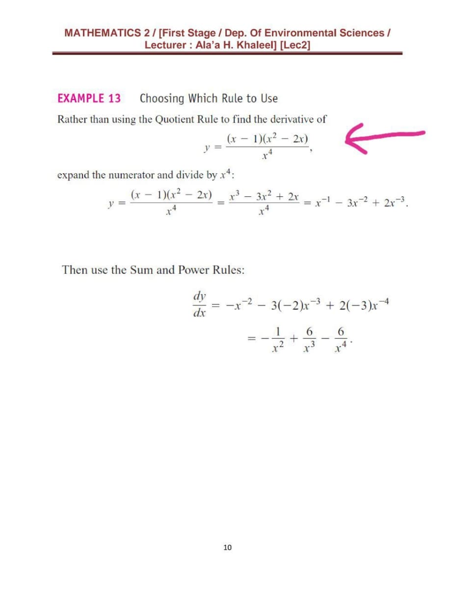 MATHEMATICS 2/ [First Stage / Dep. Of Environmental Sciences /
Lecturer : Ala'a H. Khaleel] [Lec2]
EXAMPLE 13
Choosing Which Rule to Use
Rather than using the Quotient Rule to find the derivative of
(x
y =
1)(x² – 2x)
expand the numerator and divide by x*:
(x -
y =
– 1)(x² – 2x)
x³ – 3x2 + 2r
= r-
3x-2 + 2x-3.
Then use the Sum and Power Rules:
-x-2 - 3(-2)x3 + 2(-3)x
dx
1
6
10
