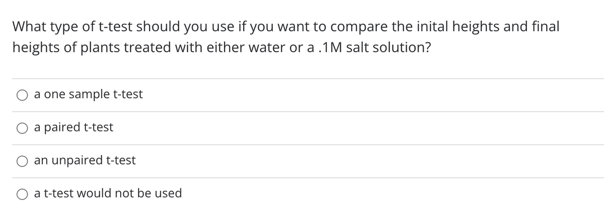 What type of t-test should you use if you want to compare the inital heights and final
heights of plants treated with either water or a .1M salt solution?
a one sample t-test
a paired t-test
an unpaired t-test
a t-test would not be used
