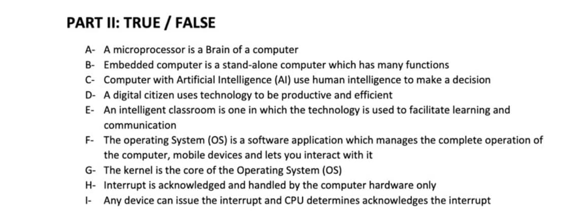 PART II: TRUE / FALSE
A- A microprocessor is a Brain of a computer
B- Embedded computer is a stand-alone computer which has many functions
C- Computer with Artificial Intelligence (Al) use human intelligence to make a decision
D- A digital citizen uses technology to be productive and efficient
E- An intelligent classroom is one in which the technology is used to facilitate learning and
communication
F- The operating System (OS) is a software application which manages the complete operation of
the computer, mobile devices and lets you interact with it
G- The kernel is the core of the Operating System (OS)
H- Interrupt is acknowledged and handled by the computer hardware only
I- Any device can issue the interrupt and CPU determines acknowledges the interrupt
