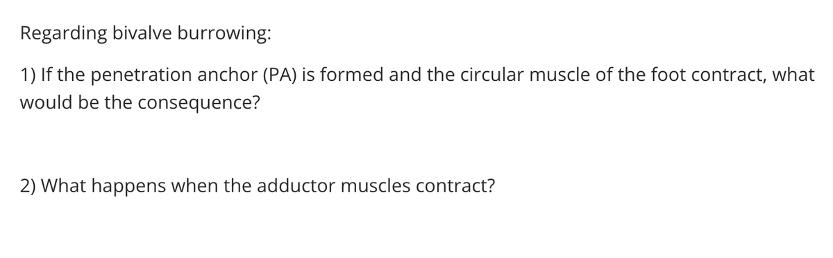 Regarding bivalve burrowing:
1) If the penetration anchor (PA) is formed and the circular muscle of the foot contract, what
would be the consequence?
2) What happens when the adductor muscles contract?
