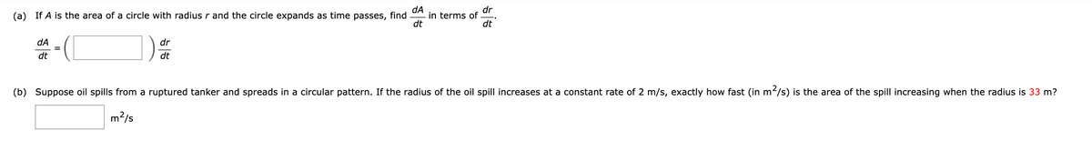 (a) If A is the area of a circle with radius r and the circle expands as time passes, find
dA
dt
dA
dt
=
dr
dt
in terms of
dr
dt
(b) Suppose oil spills from a ruptured tanker and spreads in a circular pattern. If the radius of the oil spill increases at a constant rate of 2 m/s, exactly how fast (in m²/s) is the area of the spill increasing when the radius is 33 m?
m²/s