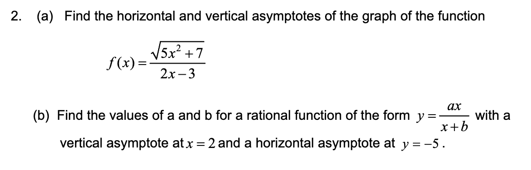 2. (a) Find the horizontal and vertical asymptotes of the graph of the function
√√5x² +7
2x-3
f(x)=
ax
(b) Find the values of a and b for a rational function of the form y=-
vertical asymptote at x = 2 and a horizontal asymptote at y = -5.
x+b
with a