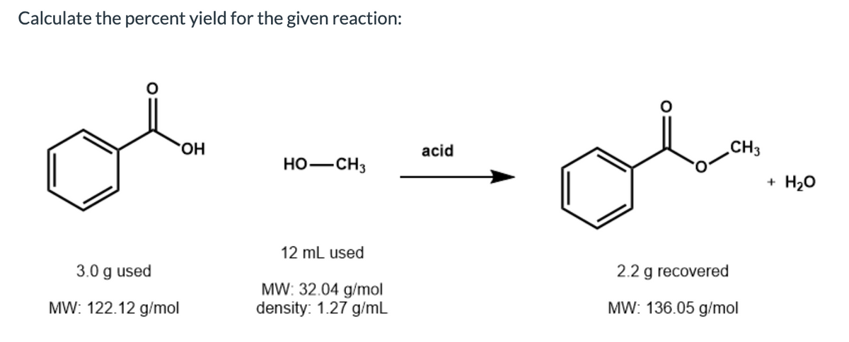 Calculate the percent yield for the given reaction:
OH
acid
CH3
HO-CH3
+ H20
12 mL used
3.0 g used
2.2 g recovered
MW: 32.04 g/mol
density: 1.27 g/mL
MW: 122.12 g/mol
MW: 136.05 g/mol
