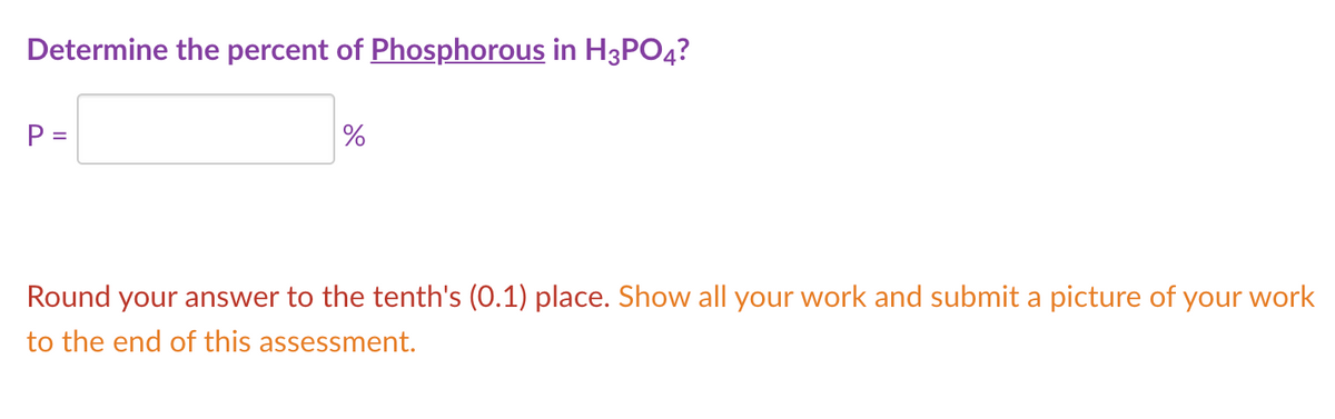 Determine the percent of Phosphorous in H3PO4?
%
Round your answer to the tenth's (0.1) place. Show all your work and submit a picture of your work
to the end of this assessment.
