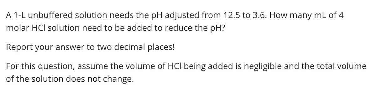 A 1-L unbuffered solution needs the pH adjusted from 12.5 to 3.6. How many mL of 4
molar HCI solution need to be added to reduce the pH?
Report your answer to two decimal places!
For this question, assume the volume of HCI being added is negligible and the total volume
of the solution does not change.
