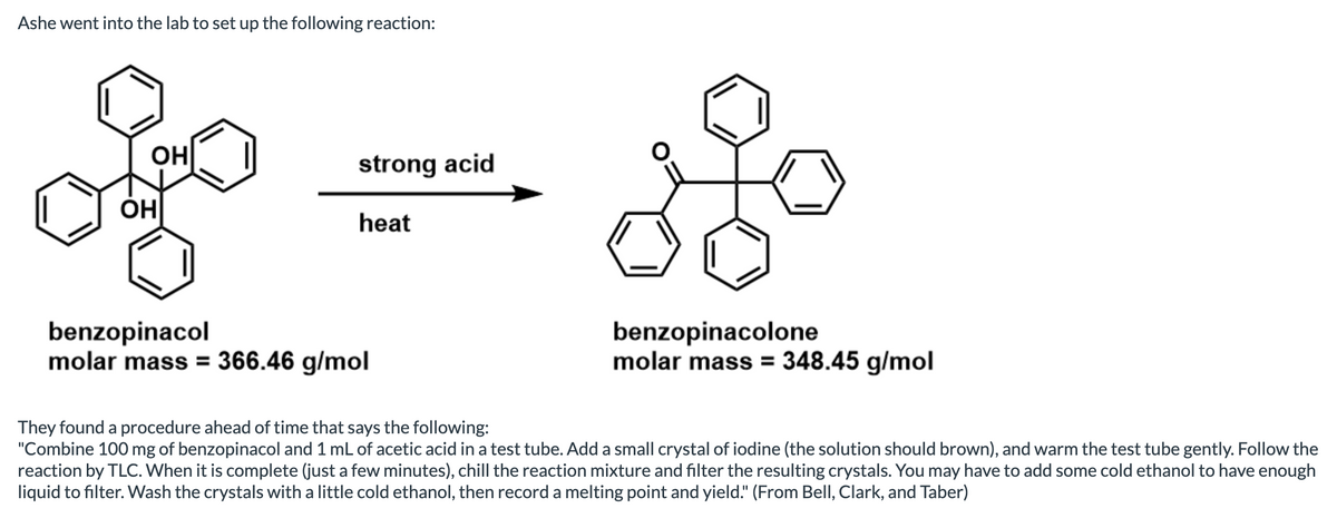 Ashe went into the lab to set up the following reaction:
OH
strong acid
OH
heat
benzopinacol
molar mass = 366.46 g/mol
benzopinacolone
molar mass = 348.45 g/mol
They found a procedure ahead of time that says the following:
"Combine 100 mg of benzopinacol and 1 mL of acetic acid in a test tube. Add a small crystal of iodine (the solution should brown), and warm the test tube gently. Follow the
reaction by TLC. When it is complete (just a few minutes), chill the reaction mixture and filter the resulting crystals. You may have to add some cold ethanol to have enough
liquid to filter. Wash the crystals with a little cold ethanol, then record a melting point and yield." (From Bell, Clark, and Taber)
