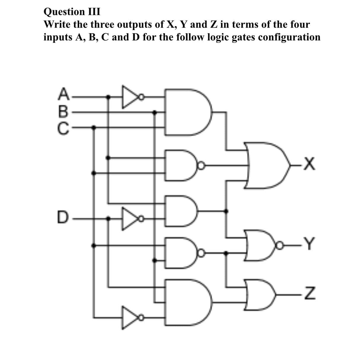 Question III
Write the three outputs of X, Y and Z in terms of the four
inputs A, B, C and D for the follow logic gates configuration
Dx
Day
D-z
ABC

