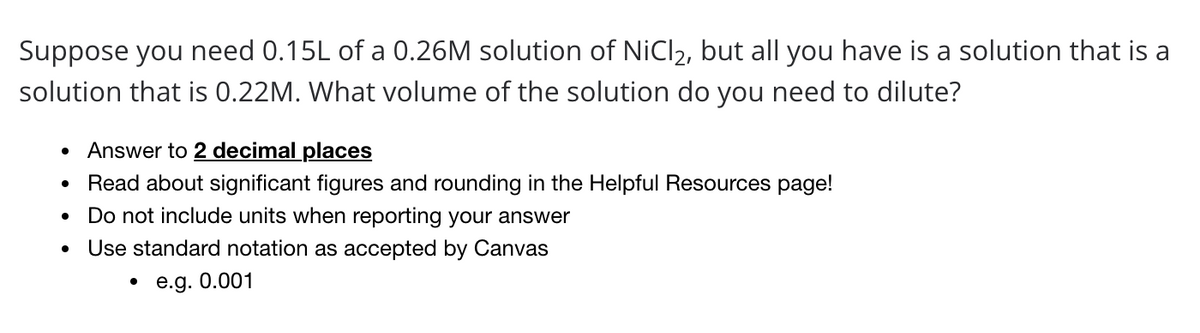 Suppose you need 0.15L of a 0.26M solution of NiCl2, but all you have is a solution that is a
solution that is 0.22M. What volume of the solution do you need to dilute?
Answer to 2 decimal places
Read about significant figures and rounding in the Helpful Resources page!
Do not include units when reporting your answer
Use standard notation as accepted by Canvas
• e.g. 0.001
