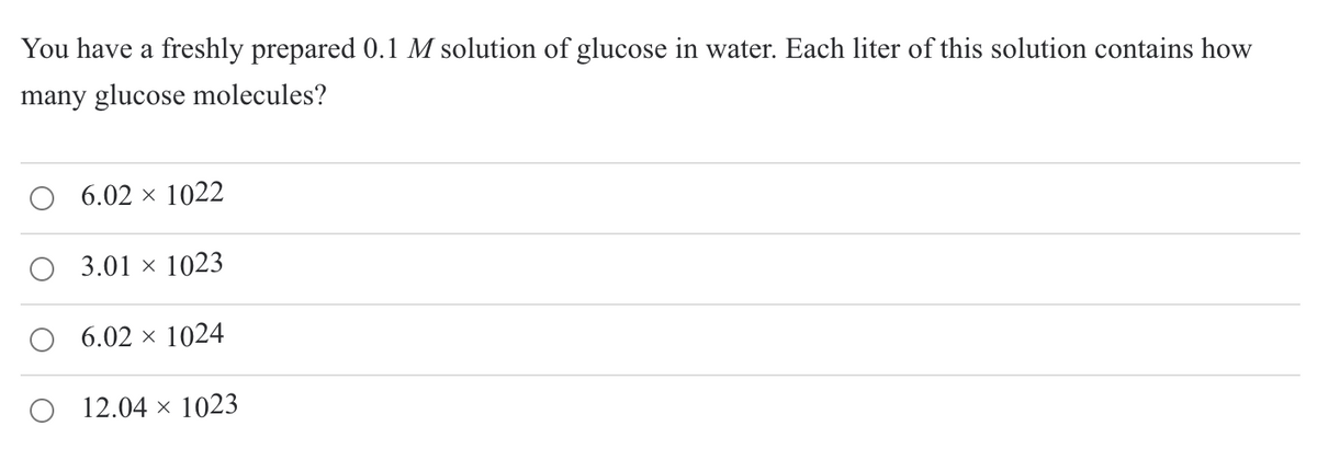 You have a freshly prepared 0.1 M solution of glucose in water. Each liter of this solution contains how
many glucose molecules?
O 6.02 × 1022
3.01 × 1023
6.02 × 1024
O 12.04 × 1023
