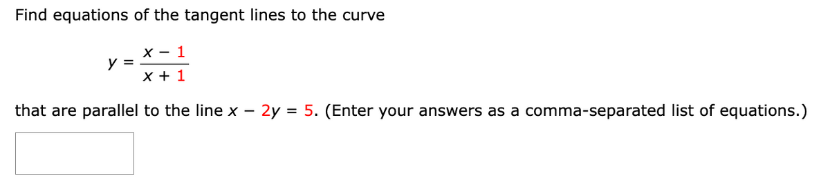 Find equations of the tangent lines to the curve
X - 1
x + 1
that are parallel to the line x - 2y = 5. (Enter your answers as a comma-separated list of equations.)
y =