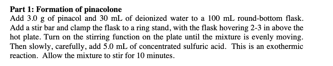 Part 1: Formation of pinacolone
Add 3.0 g of pinacol and 30 mL of deionized water to a 100 mL round-bottom flask.
Add a stir bar and clamp the flask to a ring stand, with the flask hovering 2-3 in above the
hot plate. Turn on the stirring function on the plate until the mixture is evenly moving.
Then slowly, carefully, add 5.0 mL of concentrated sulfuric acid. This is an exothermic
reaction. Allow the mixture to stir for 10 minutes.
