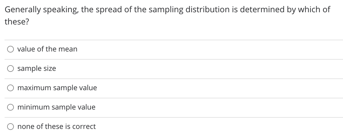 Generally speaking, the spread of the sampling distribution is determined by which of
these?
value of the mean
sample size
maximum sample value
minimum sample value
none of these is correct
