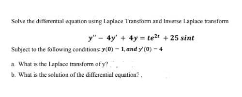 Solve the differential equation using Laplace Transform and Inverse Laplace transform
y" - 4y' + 4y = te?t + 25 sint
Subject to the following conditions: y(0) = 1, and y' (0) = 4
%3D
a. What is the Laplace transform of y?.
b. What is the solution of the differential equation?,
