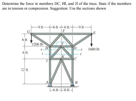 Determine the force in members DC, HI, and JI of the truss. State if the members
are in tension or compression. Suggestion: Use the sections shown
-9 ft-6 ft--6 ft-
G.
-9 ft-
E
6 ft
'1200 lb
1600 lb
6 ft
IK
12 ft
-6 ft--6 ft-
