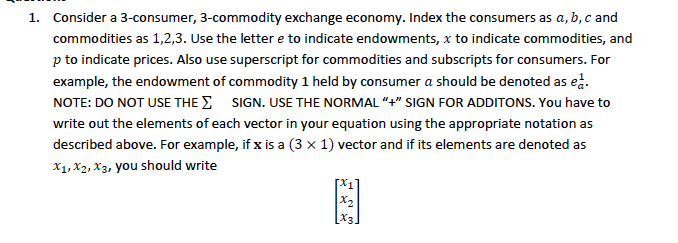 1. Consider a 3-consumer, 3-commodity exchange economy. Index the consumers as a, b, c and
commodities as 1,2,3. Use the lettere to indicate endowments, x to indicate commodities, and
p to indicate prices. Also use superscript for commodities and subscripts for consumers. For
example, the endowment of commodity 1 held by consumer a should be denoted as ed.
NOTE: DO NOT USE THE SIGN. USE THE NORMAL "+" SIGN FOR ADDITONS. You have to
write out the elements of each vector in your equation using the appropriate notation as
described above. For example, if x is a (3 x 1) vector and if its elements are denoted as
X1, X2, X3, you should write
x₂
