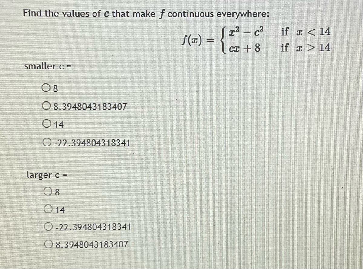 Find the values of c that make f continuous everywhere:
S2² - c
| cr + 8
if z < 14
f(z) =
if z > 14
smaller c =
O 8
O 8.3948043183407
O 14
O-22.394804318341
larger c =
O 8
O 14
O-22.394804318341
O 8.3948043183407
