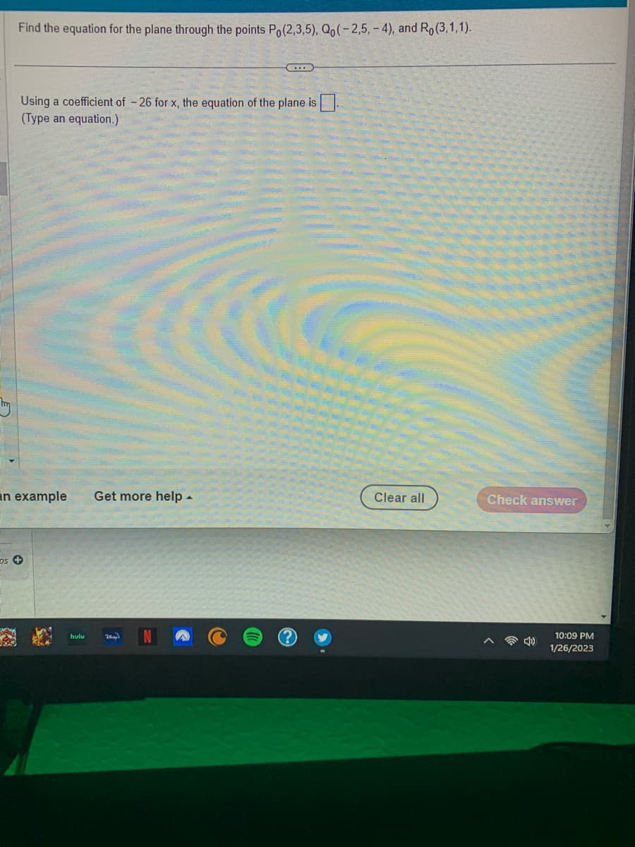 Find the equation for the plane through the points Po(2,3,5), Qo(-2,5,-4), and Ro (3,1,1).
Using a coefficient of - 26 for x, the equation of the plane is
(Type an equation.)
an example Get more help.
DS +
hulu
(...)
Day
Clear all
Check answer
10:09 PM
1/26/2023