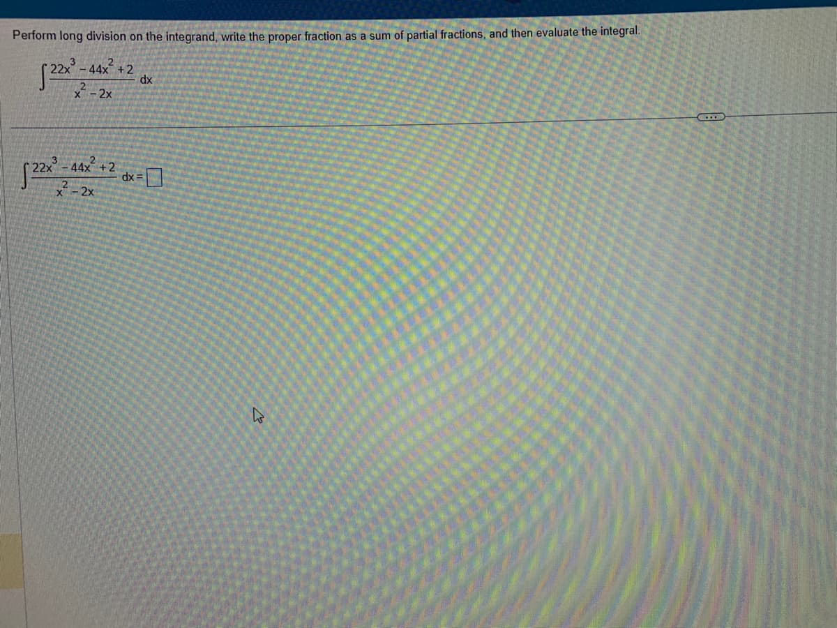 Perform long division on the integrand, write the proper fraction as a sum of partial fractions, and then evaluate the integral.
√22x³-44x² +2
2²-2x
dx
[22x²-44x² +2 dx = []
2x
X
B