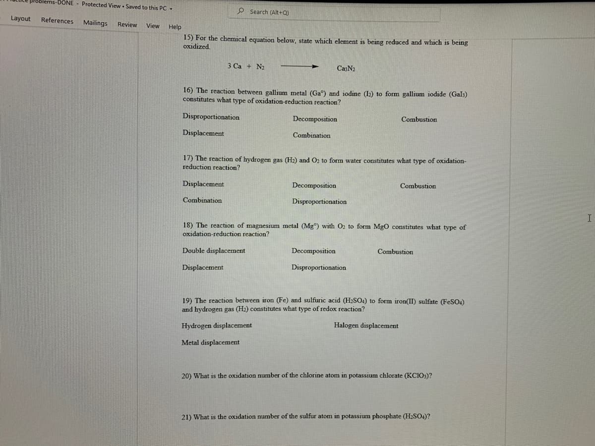 18blems-DONE - Protected View - Saved to this PC -
O Search (Alt+Q)
Layout
References
Mailings
Review
View
Help
15) For the chemical equation below, state which element is being reduced and which is being
oxidized.
3 Ca + N2
CasN2
16) The reaction between gallium metal (Ga°) and iodine (I2) to form gallium iodide (Gal3)
constitutes what type of oxidation-reduction reaction?
Disproportionation
Decomposition
Combustion
Displacement
Combination
17) The reaction of hydrogen gas (H2) and O2 to form water constitutes what type of oxidation-
reduction reaction?
Displacement
Decomposition
Combustion
Combination
Disproportionation
18) The reaction of magnesium metal (Mg°) with O2 to form MgO constitutes what type of
oxidation-reduction reaction?
Double displacement
Decomposition
Combustion
Displacement
Disproportionation
19) The reaction between iron (Fe) and sulfuric acid (H2SO4) to form iron(II) sulfate (FeSO)
and hydrogen
gas (H2) constitutes what type of redox reaction?
Hydrogen displacement
Halogen displacement
Metal displacement
20) What is the oxidation number of the chlorine atom in potassium chlorate (KCIO3)?
21) What is the oxidation number of the sulfur atom in potassium phosphate (H2SO4)?
