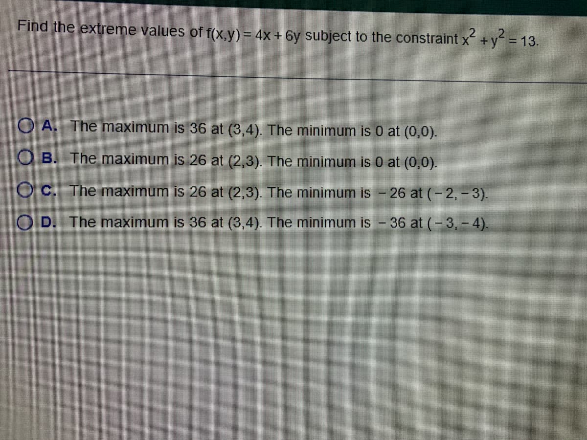 2 2
Find the extreme values of f(x,y) = 4x+6y subject to the constraint x² + y² = 13.
OA. The maximum is 36 at (3,4). The minimum is 0 at (0,0).
OB. The maximum is 26 at (2,3). The minimum is 0 at (0,0).
OC. The maximum is 26 at (2,3). The minimum is - 26 at (-2,-3).
OD. The maximum is 36 at (3,4). The minimum is - 36 at (-3,-4).