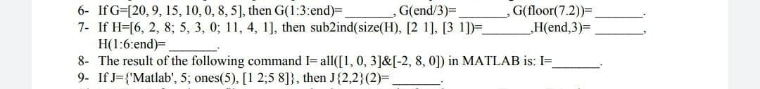 6- If G=[20, 9, 15, 10, 0, 8, 5], then G(1:3:end)=
7- If H=[6, 2, 8; 5, 3, 0; 11, 4, 1], then sub2ind(size(H), [2 1], [3 1])=
Н(:6:end)-
8- The result of the following command I= all([1, 0, 3]&[-2, 8, 0]) in MATLAB is: I=
9- If J={'Matlab', 5; ones(5), [1 2;5 8]}, then J{2,2}(2)=
G(end/3)=,
G(floor(7.2))=.
,Нlend,3)-
