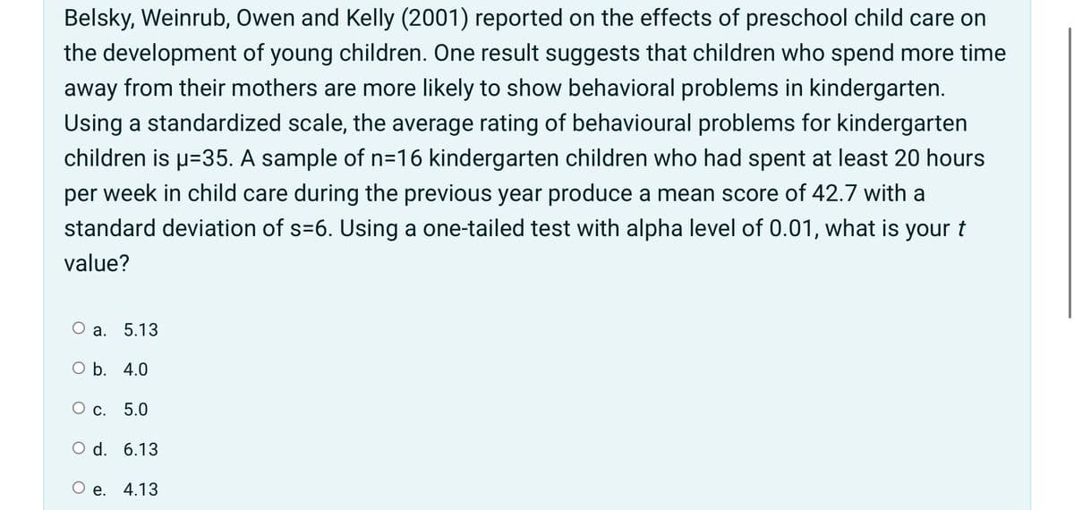 Belsky, Weinrub, Owen and Kelly (2001) reported on the effects of preschool child care on
the development of young children. One result suggests that children who spend more time
away from their mothers are more likely to show behavioral problems in kindergarten.
Using a standardized scale, the average rating of behavioural problems for kindergarten
children is u=35. A sample of n=16 kindergarten children who had spent at least 20 hours
per week in child care during the previous year produce a mean score of 42.7 with a
standard deviation of s=6. Using a one-tailed test with alpha level of 0.01, what is your t
value?
О а.
5.13
O b. 4.0
Ос.
5.0
O d. 6.13
e. 4.13
