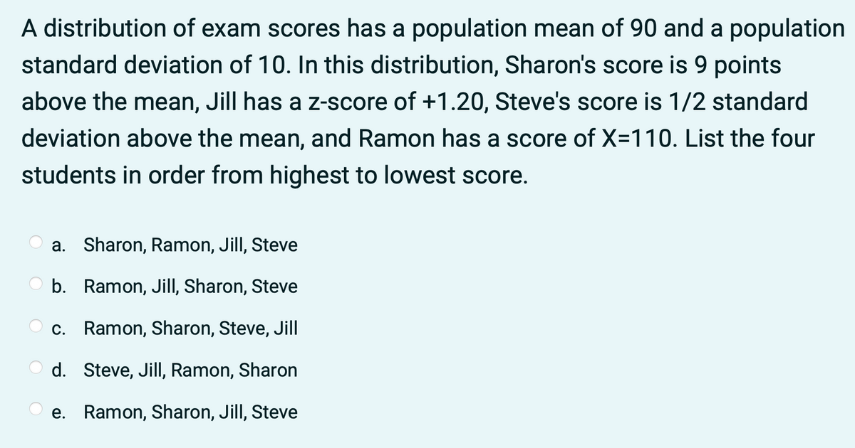 A distribution of exam scores has a population mean of 90 and a population
standard deviation of 10. In this distribution, Sharon's score is 9 points
above the mean, Jill has a z-score of +1.20, Steve's score is 1/2 standard
deviation above the mean, and Ramon has a score of X=110. List the four
students in order from highest to lowest score.
a. Sharon, Ramon, Jill, Steve
b. Ramon, Jill, Sharon, Steve
O c. Ramon, Sharon, Steve, Jill
d. Steve, Jill, Ramon, Sharon
O e. Ramon, Sharon, Jill, Steve
