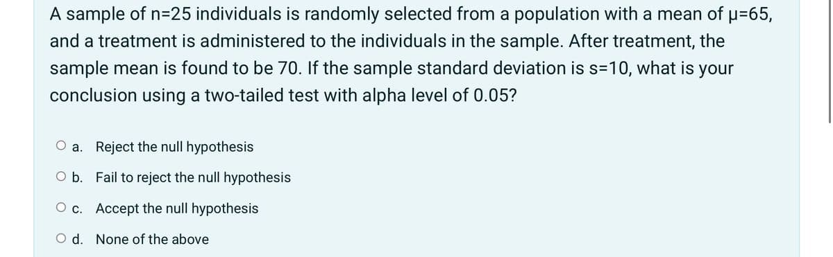 A sample of n=25 individuals is randomly selected from a population with a mean of p=65,
and a treatment is administered to the individuals in the sample. After treatment, the
sample mean is found to be 70. If the sample standard deviation is s=10, what is
your
conclusion using a two-tailed test with alpha level of 0.05?
a. Reject the null hypothesis
O b. Fail to reject the null hypothesis
O c. Accept the null hypothesis
O d. None of the above
