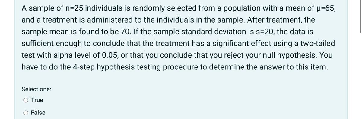 A sample of n=25 individuals is randomly selected from a population with a mean of p=65,
and a treatment is administered to the individuals in the sample. After treatment, the
sample mean is found to be 70. If the sample standard deviation is s=20, the data is
sufficient enough to conclude that the treatment has a significant effect using a two-tailed
test with alpha level of 0.05, or that you conclude that you reject your null hypothesis. You
have to do the 4-step hypothesis testing procedure to determine the answer to this item.
Select one:
O True
False
