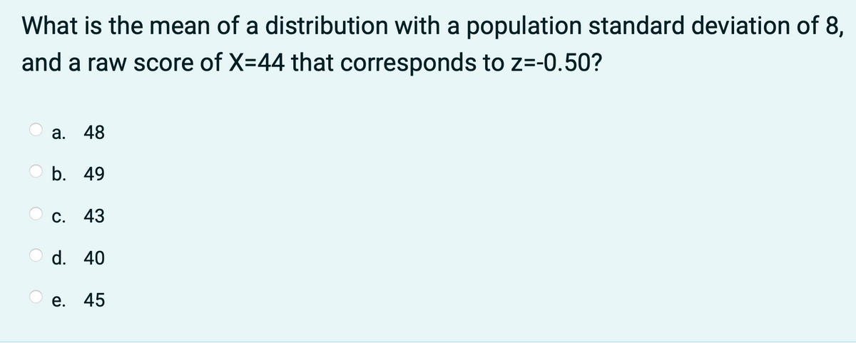 What is the mean of a distribution with a population standard deviation of 8,
and a raw score of X=44 that corresponds to z=-0.50?
а. 48
b. 49
С. 43
d. 40
е. 45
