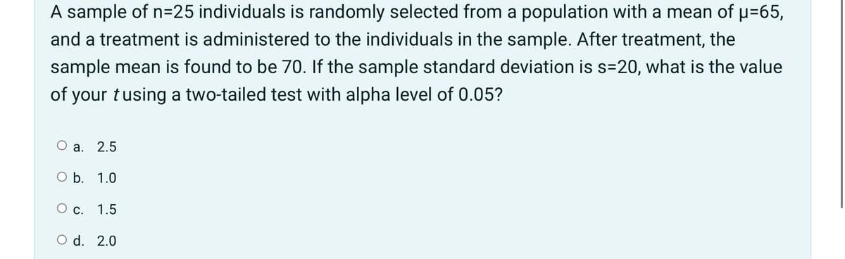 A sample of n=25 individuals is randomly selected from a population with a mean of u=65,
and a treatment is administered to the individuals in the sample. After treatment, the
sample mean is found to be 70. If the sample standard deviation is s=20, what is the value
of your tusing a two-tailed test with alpha level of 0.05?
O a. 2.5
O b. 1.0
O c. 1.5
O d. 2.0

