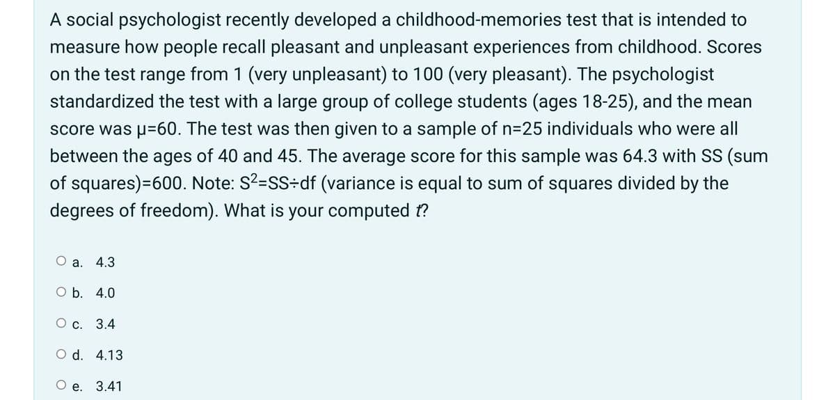 A social psychologist recently developed a childhood-memories test that is intended to
measure how people recall pleasant and unpleasant experiences from childhood. Scores
on the test range from 1 (very unpleasant) to 100 (very pleasant). The psychologist
standardized the test with a large group of college students (ages 18-25), and the mean
score was u=60. The test was then given to a sample of n=25 individuals who were all
between the ages of 40 and 45. The average score for this sample was 64.3 with SS (sum
of squares)=600. Note: S?=SS÷df (variance is equal to sum of squares divided by the
degrees of freedom). What is your computed t?
O a.
4.3
O b. 4.0
ос.
3.4
O d. 4.13
е. 3.41
